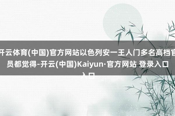 开云体育(中国)官方网站以色列安一王人门多名高档官员都觉得-开云(中国)Kaiyun·官方网站 登录入口