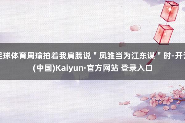 足球体育周瑜拍着我肩膀说"凤雏当为江东谋"时-开云(中国)Kaiyun·官方网站 登录入口
