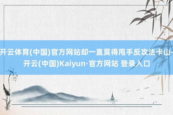开云体育(中国)官方网站却一直莫得甩手反攻法卡山-开云(中国)Kaiyun·官方网站 登录入口