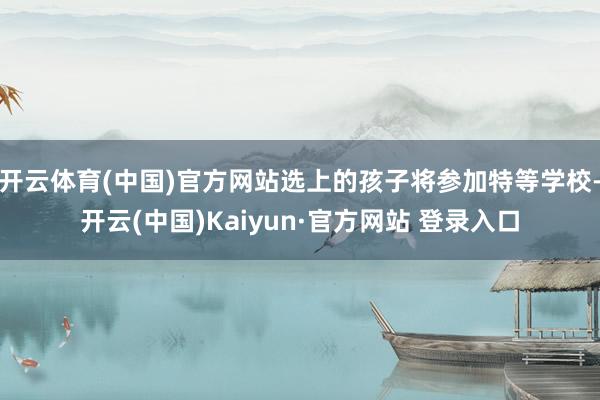 开云体育(中国)官方网站选上的孩子将参加特等学校-开云(中国)Kaiyun·官方网站 登录入口