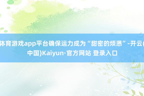 体育游戏app平台确保运力成为“甜密的烦懑”-开云(中国)Kaiyun·官方网站 登录入口