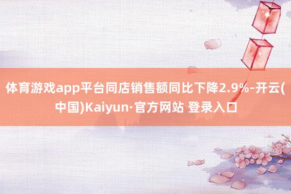 体育游戏app平台同店销售额同比下降2.9%-开云(中国)Kaiyun·官方网站 登录入口