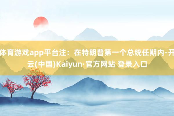 体育游戏app平台注：在特朗普第一个总统任期内-开云(中国)Kaiyun·官方网站 登录入口