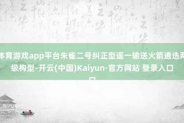 体育游戏app平台朱雀二号纠正型遥一输送火箭遴选两级构型-开云(中国)Kaiyun·官方网站 登录入口