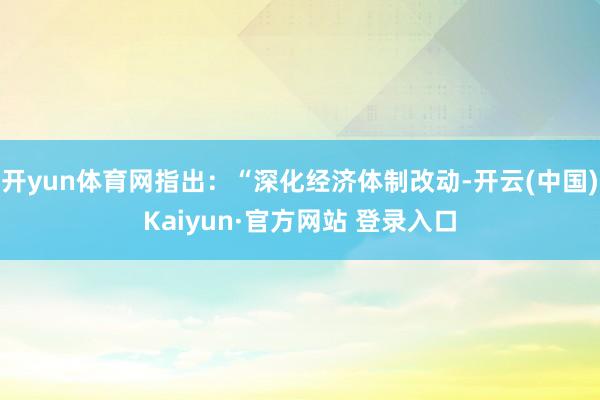 开yun体育网指出:“深化经济体制改动-开云(中国)Kaiyun·官方网站 登录入口