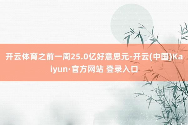开云体育之前一周25.0亿好意思元-开云(中国)Kaiyun·官方网站 登录入口