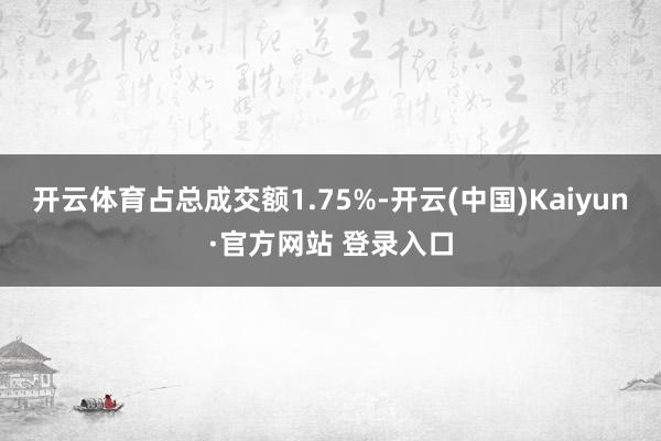 开云体育占总成交额1.75%-开云(中国)Kaiyun·官方网站 登录入口