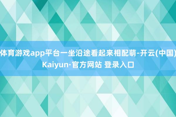体育游戏app平台一坐沿途看起来相配萌-开云(中国)Kaiyun·官方网站 登录入口