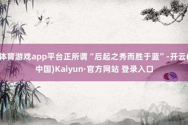 体育游戏app平台正所谓“后起之秀而胜于蓝”-开云(中国)Kaiyun·官方网站 登录入口