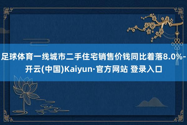 足球体育一线城市二手住宅销售价钱同比着落8.0%-开云(中国)Kaiyun·官方网站 登录入口