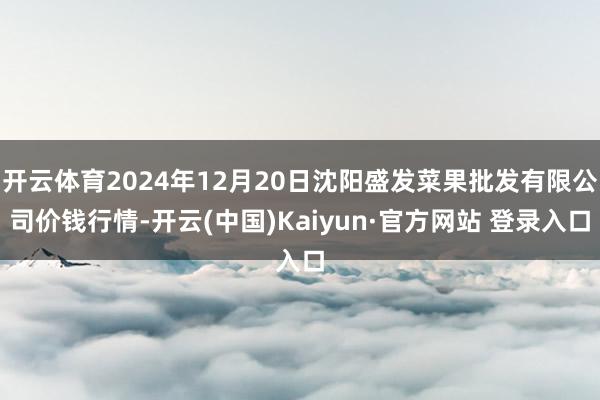 开云体育2024年12月20日沈阳盛发菜果批发有限公司价钱行情-开云(中国)Kaiyun·官方网站 登录入口