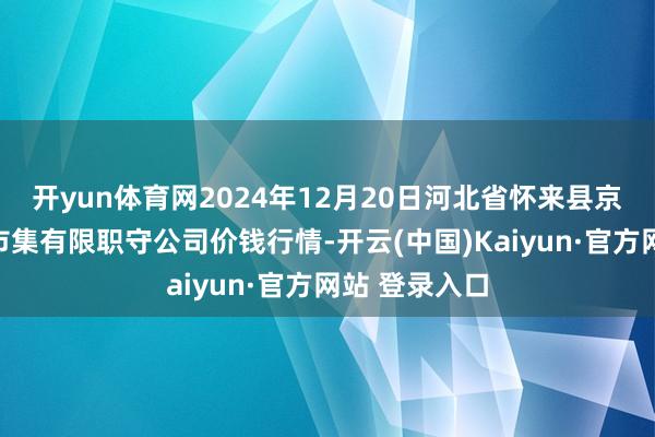 开yun体育网2024年12月20日河北省怀来县京西果菜批发市集有限职守公司价钱行情-开云(中国)Kaiyun·官方网站 登录入口