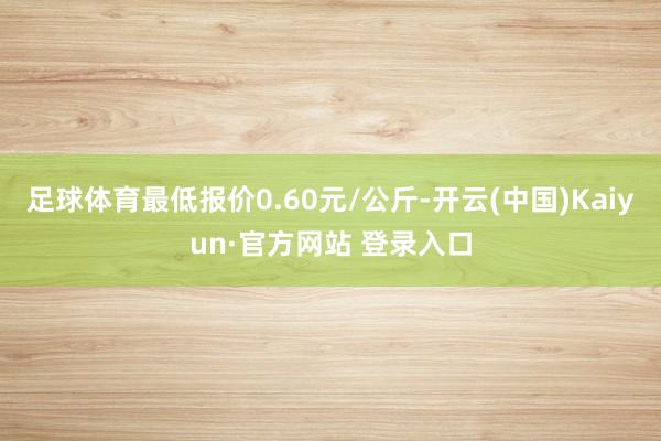 足球体育最低报价0.60元/公斤-开云(中国)Kaiyun·官方网站 登录入口