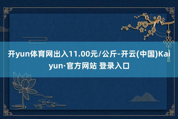开yun体育网出入11.00元/公斤-开云(中国)Kaiyun·官方网站 登录入口