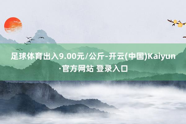 足球体育出入9.00元/公斤-开云(中国)Kaiyun·官方网站 登录入口