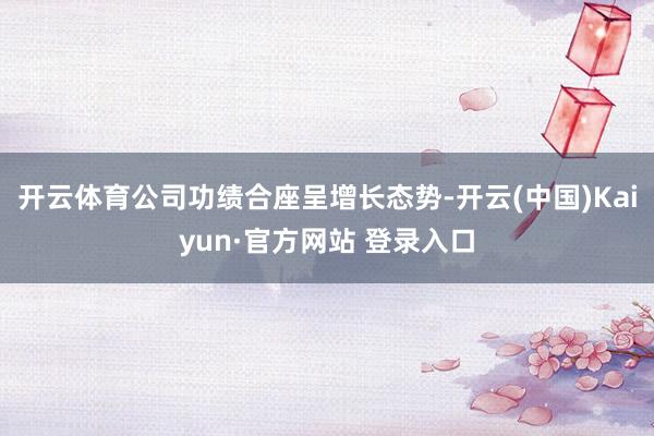 开云体育公司功绩合座呈增长态势-开云(中国)Kaiyun·官方网站 登录入口
