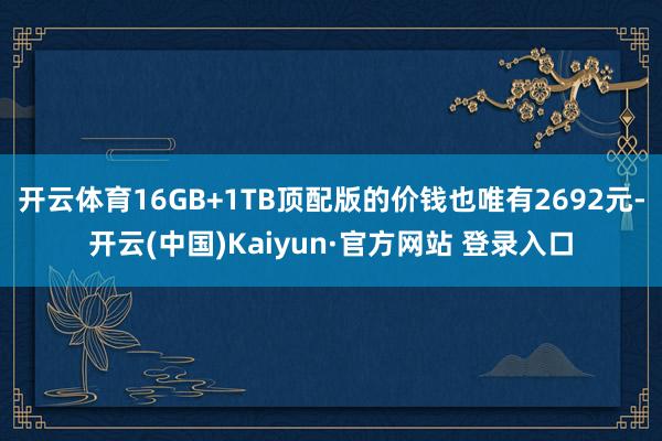 开云体育16GB+1TB顶配版的价钱也唯有2692元-开云(中国)Kaiyun·官方网站 登录入口