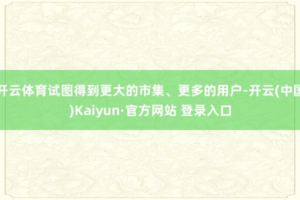 开云体育试图得到更大的市集、更多的用户-开云(中国)Kaiyun·官方网站 登录入口