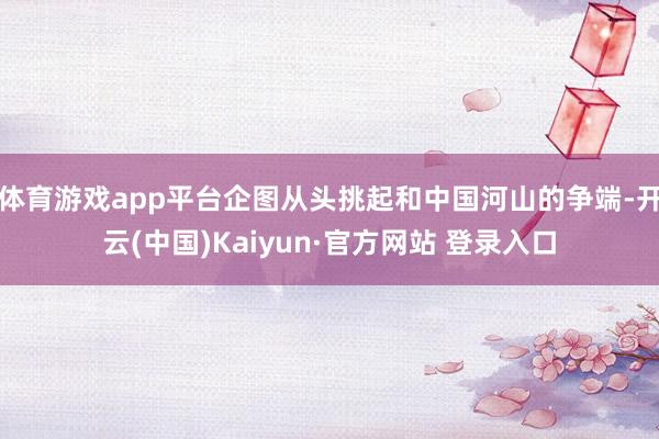 体育游戏app平台企图从头挑起和中国河山的争端-开云(中国)Kaiyun·官方网站 登录入口