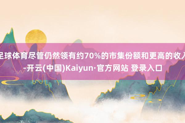 足球体育尽管仍然领有约70%的市集份额和更高的收入-开云(中国)Kaiyun·官方网站 登录入口