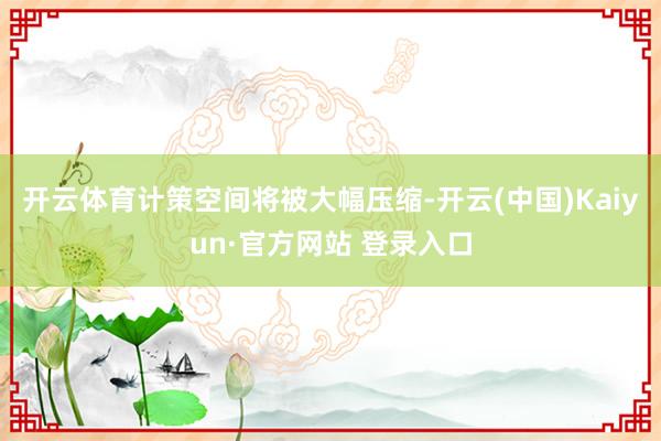 开云体育计策空间将被大幅压缩-开云(中国)Kaiyun·官方网站 登录入口