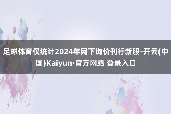足球体育　　仅统计2024年网下询价刊行新股-开云(中国)Kaiyun·官方网站 登录入口