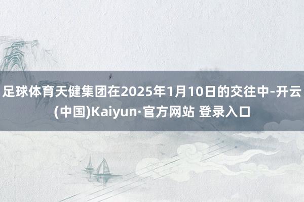 足球体育天健集团在2025年1月10日的交往中-开云(中国)Kaiyun·官方网站 登录入口