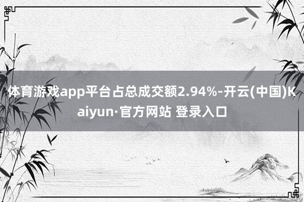 体育游戏app平台占总成交额2.94%-开云(中国)Kaiyun·官方网站 登录入口