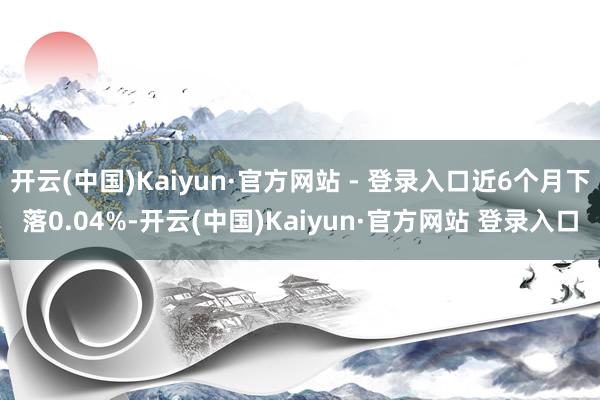 开云(中国)Kaiyun·官方网站 - 登录入口近6个月下落0.04%-开云(中国)Kaiyun·官方网站 登录入口