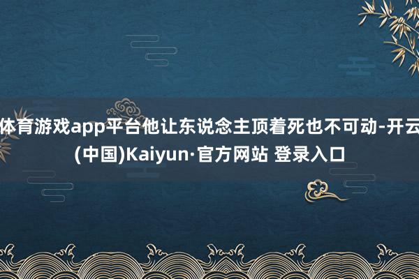 体育游戏app平台他让东说念主顶着死也不可动-开云(中国)Kaiyun·官方网站 登录入口