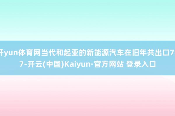 开yun体育网当代和起亚的新能源汽车在旧年共出口707-开云(中国)Kaiyun·官方网站 登录入口