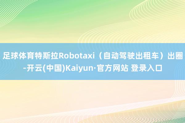 足球体育特斯拉Robotaxi（自动驾驶出租车）出圈-开云(中国)Kaiyun·官方网站 登录入口