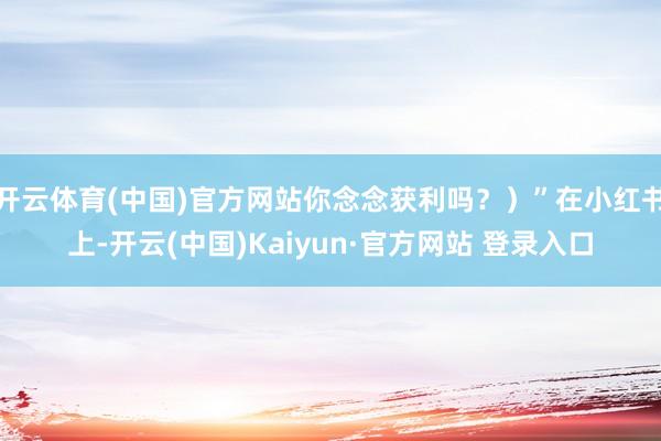 开云体育(中国)官方网站你念念获利吗？）”在小红书上-开云(中国)Kaiyun·官方网站 登录入口