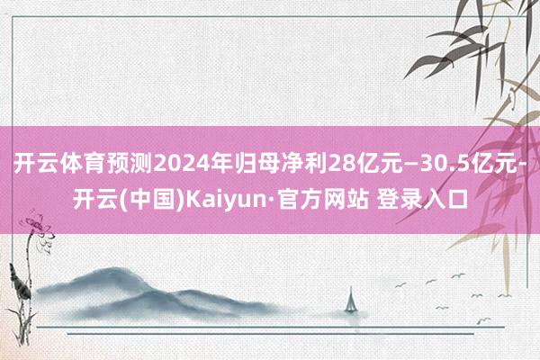 开云体育预测2024年归母净利28亿元—30.5亿元-开云(中国)Kaiyun·官方网站 登录入口