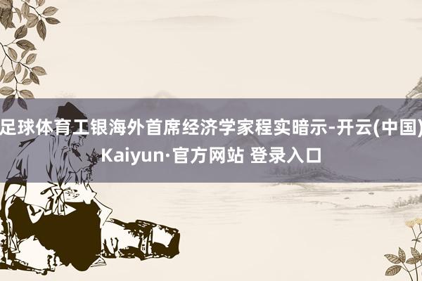 足球体育工银海外首席经济学家程实暗示-开云(中国)Kaiyun·官方网站 登录入口