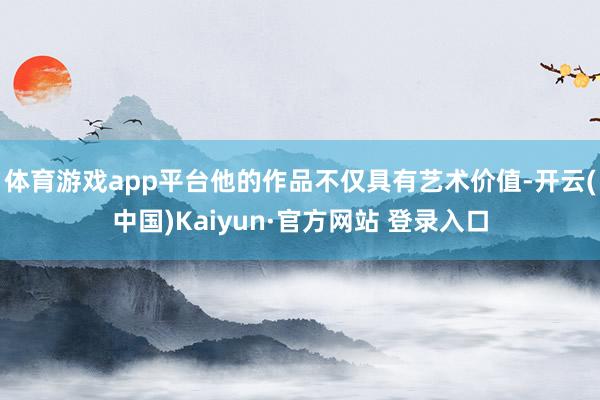 体育游戏app平台他的作品不仅具有艺术价值-开云(中国)Kaiyun·官方网站 登录入口