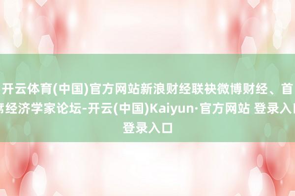 开云体育(中国)官方网站 新浪财经联袂微博财经、首席经济学家论坛-开云(中国)Kaiyun·官方网站 登录入口