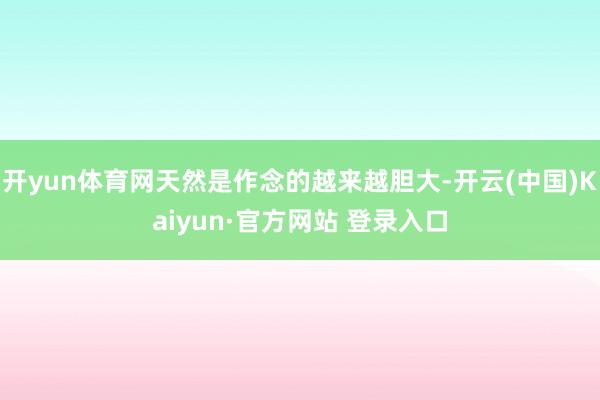 开yun体育网天然是作念的越来越胆大-开云(中国)Kaiyun·官方网站 登录入口