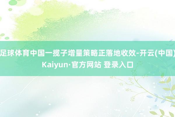 足球体育中国一揽子增量策略正落地收效-开云(中国)Kaiyun·官方网站 登录入口