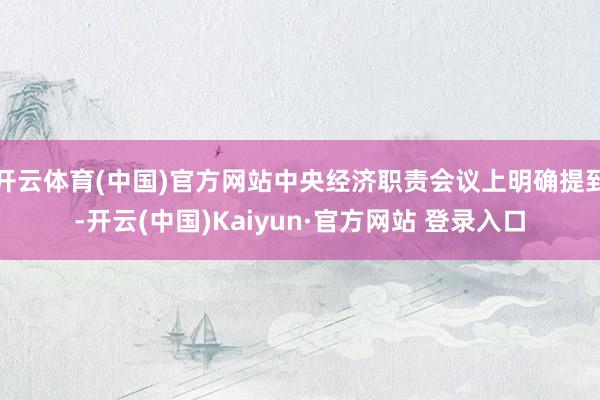 开云体育(中国)官方网站中央经济职责会议上明确提到-开云(中国)Kaiyun·官方网站 登录入口