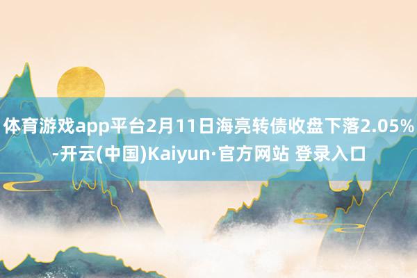 体育游戏app平台2月11日海亮转债收盘下落2.05%-开云(中国)Kaiyun·官方网站 登录入口