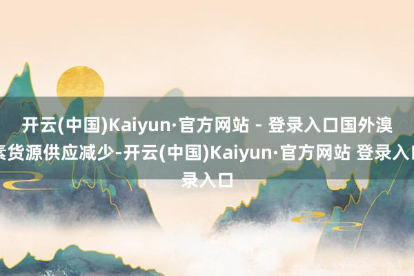 开云(中国)Kaiyun·官方网站 - 登录入口国外溴素货源供应减少-开云(中国)Kaiyun·官方网站 登录入口