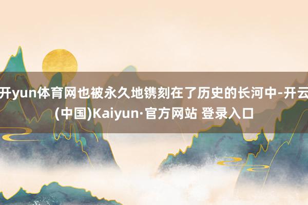 开yun体育网也被永久地镌刻在了历史的长河中-开云(中国)Kaiyun·官方网站 登录入口
