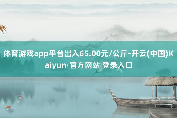 体育游戏app平台出入65.00元/公斤-开云(中国)Kaiyun·官方网站 登录入口