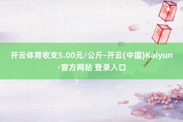 开云体育收支5.00元/公斤-开云(中国)Kaiyun·官方网站 登录入口