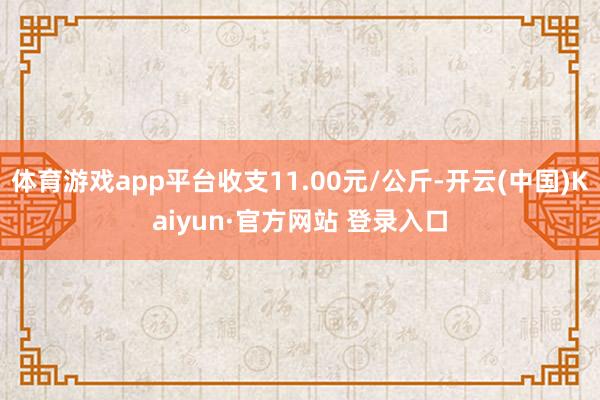 体育游戏app平台收支11.00元/公斤-开云(中国)Kaiyun·官方网站 登录入口