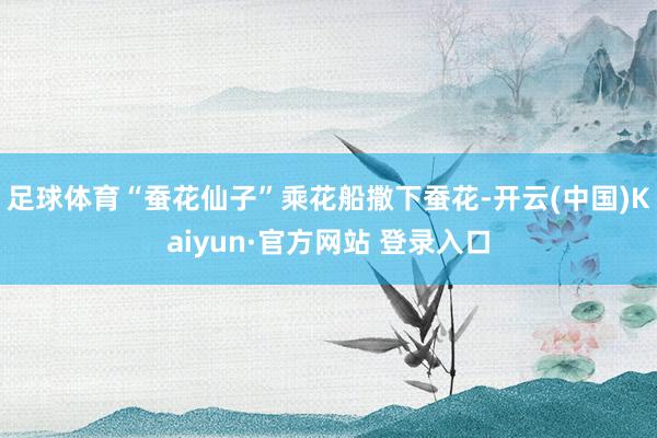 足球体育“蚕花仙子”乘花船撒下蚕花-开云(中国)Kaiyun·官方网站 登录入口