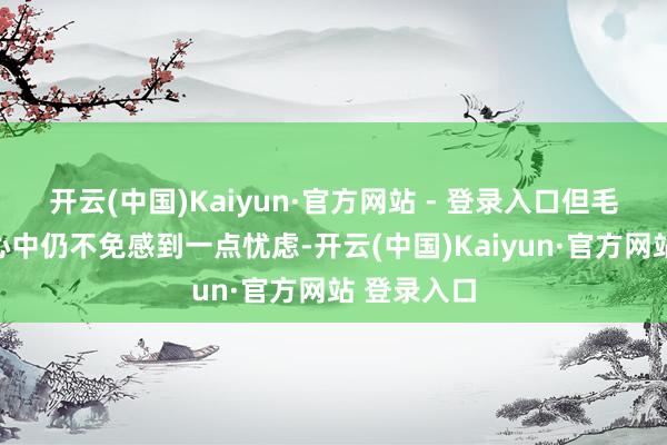 开云(中国)Kaiyun·官方网站 - 登录入口但毛主席此刻心中仍不免感到一点忧虑-开云(中国)Kaiyun·官方网站 登录入口