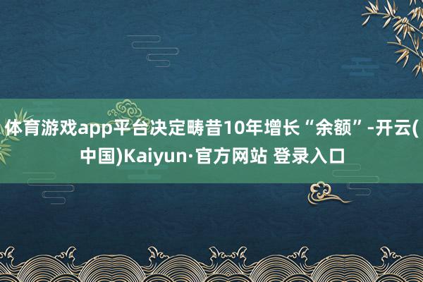 体育游戏app平台决定畴昔10年增长“余额”-开云(中国)Kaiyun·官方网站 登录入口