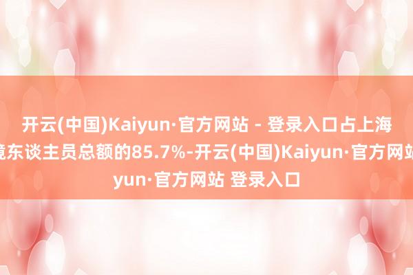开云(中国)Kaiyun·官方网站 - 登录入口占上海港口收支境东谈主员总额的85.7%-开云(中国)Kaiyun·官方网站 登录入口